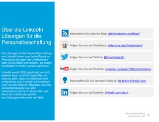 Über die LinkedIn 
Lösungen für die 
Personalbeschaffung 
Die Lösungen für die Personalbeschaffung 
von LinkedIn bieten eine breite Palette an 
Recruiting-Lösungen, die Unternehmen 
jeder Größe dabei unterstützen, die besten 
Kandidaten zu finden und anzusprechen. 
LinkedIn wurde 2003 gegründet, vernetzt 
weltweit Fach- und Führungskräfte und 
sorgt so dafür, dass sie produktiver und 
erfolgreicher sind. LinkedIn zählt weltweit 
mehr als 300 Millionen Mitglieder, darunter 
Vorstandsmitglieder aus allen 
Unternehmen auf der Fortune-500-Liste. 
Damit ist LinkedIn das größte 
berufsbezogene Netzwerk der Welt. 
Abonnieren Sie unseren Blog: talent.linkedin.com/blog/ 
Folgen Sie uns auf Slideshare: slideshare.net/linkedindach 
Folgen Sie uns auf Twitter: @hireonlinkedin 
Folgen Sie uns auf YouTube: youtube.com/user/LITalentSolutions 
Verschaffen Sie sich weitere Einblicke: de.talent.linkedin.com 
Folgen Sie uns auf LinkedIn: linkedin.com/dach 
18 
Personalbeschaffung 
strends in den USA 
 