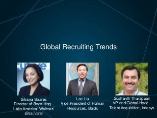 Global Recruiting Trends

Silvana Soares
Director of Recruiting Latin America, Walmart
@ssilvana

Lee Liu
Vice President of Human
Resources, Baidu

Sushanth Tharappan
VP and Global Head Talent Acquisition, Infosys

 