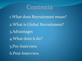 1.What does Recruitment mean?
2.What is Global Recruitment?
3.Advantages
4.What does it do?
5.Pre-Interview.
6.Post-Interview.
 