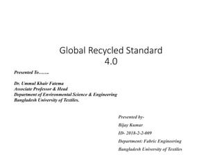 Global Recycled Standard
4.0
Presented by-
Bijay Kumar
ID- 2018-2-2-009
Department: Fabric Engineering
Bangladesh University of Textiles
Presented To…….
Dr. Ummul Khair Fatema
Associate Professor & Head
Department of Environmental Science & Engineering
Bangladesh University of Textiles.
 