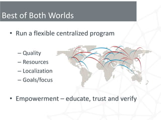 Best of Both Worlds
  • Run a flexible centralized program

    – Quality
    – Resources
    – Localization
    – Goals/focus


  • Empowerment – educate, trust and verify
 