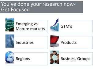 You’ve done your research now-
Get Focused

     Emerging vs.
                       GTM’s
     Mature markets


     Industries        Products


     Regions           Business Groups
 