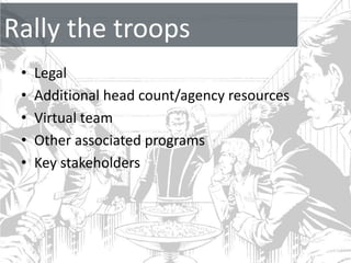 Rally the troops
 •   Legal
 •   Additional head count/agency resources
 •   Virtual team
 •   Other associated programs
 •   Key stakeholders
 