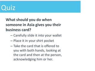 Quiz
 What should you do when
 someone in Asia gives you their
 business card?
   – Carefully slide it into your wallet
   – Place it in your shirt pocket
   – Take the card that is offered to
     you with both hands, looking at
     the card and then at the person,
     acknowledging him or her.
 