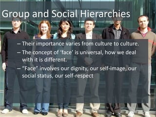 Group and Social Hierarchies

   – Their importance varies from culture to culture.
   – The concept of ‘face’ is universal, how we deal
     with it is different.
   – “Face” involves our dignity, our self-image, our
     social status, our self-respect
 