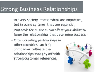 Strong Business Relationships
   – In every society, relationships are important,
     but in some cultures, they are essential.
   – Protocols for business can affect your ability to
     forge the relationships that determine success.
   – Often, creating partnerships in
     other countries can help
     companies cultivate the
     relationships that pay off with
     strong customer references.
 
