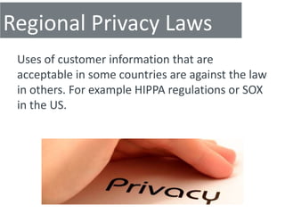Regional Privacy Laws
 Uses of customer information that are
 acceptable in some countries are against the law
 in others. For example HIPPA regulations or SOX
 in the US.
 