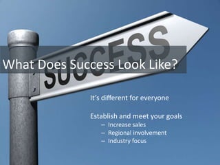 What Does Success Look Like?

              It’s different for everyone

              Establish and meet your goals
                 – Increase sales
                 – Regional involvement
                 – Industry focus
 