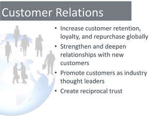 Customer Relations
         • Increase customer retention,
           loyalty, and repurchase globally
         • Strengthen and deepen
           relationships with new
           customers
         • Promote customers as industry
           thought leaders
         • Create reciprocal trust
 
