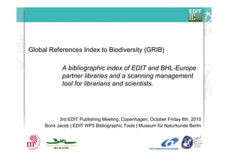 Global References Index to Biodiversity (GRIB)
3rd EDIT Publishing Meeting, Copenhagen, October Friday 8th, 2010
Boris Jacob | EDIT WP5 Bibliographic Tools | Museum für Naturkunde Berlin
A bibliographic index of EDIT and BHL-Europe
partner libraries and a scanning management
tool for librarians and scientists.
 