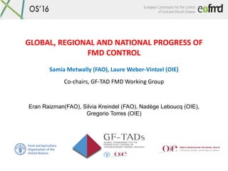 GLOBAL, REGIONAL AND NATIONAL PROGRESS OF
FMD CONTROL
Samia Metwally (FAO), Laure Weber-Vintzel (OIE)
Co-chairs, GF-TAD FMD Working Group
Eran Raizman(FAO), Silvia Kreindel (FAO), Nadège Leboucq (OIE),
Gregorio Torres (OIE)
 