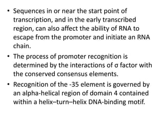 • Sequences in or near the start point of
transcription, and in the early transcribed
region, can also affect the ability of RNA to
escape from the promoter and initiate an RNA
chain.
• The process of promoter recognition is
determined by the interactions of σ factor with
the conserved consensus elements.
• Recognition of the -35 element is governed by
an alpha-helical region of domain 4 contained
within a helix–turn–helix DNA-binding motif.
 