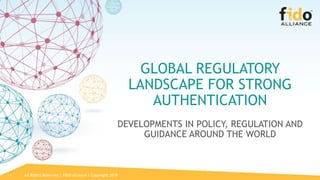 All Rights Reserved | FIDO Alliance | Copyright 20181
GLOBAL REGULATORY
LANDSCAPE FOR STRONG
AUTHENTICATION
DEVELOPMENTS IN POLICY, REGULATION AND
GUIDANCE AROUND THE WORLD
 