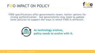 All Rights Reserved | FIDO Alliance | Copyright 201816
FIDO IMPACT ON POLICY
FIDO specifications offer governments newer, better options for
strong authentication – but governments may need to update
some policies to support the ways in which FIDO is different.
As technology evolves,
policy needs to evolve with it.
 