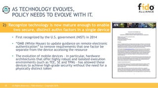 All Rights Reserved | FIDO Alliance | Copyright 201818
AS TECHNOLOGY EVOLVES,
POLICY NEEDS TO EVOLVE WITH IT.
• First recognized by the U.S. government (NIST) in 2014
• “OMB (White House) to update guidance on remote electronic
authentication” to remove requirements that one factor be
separate from the device accessing the resource
• The evolution of mobile devices – in particular, hardware
architectures that offer highly robust and isolated execution
environments (such as TEE, SE and TPM) – has allowed these
devices to achieve high-grade security without the need for a
physically distinct token
2) Recognize technology is now mature enough to enable
two secure, distinct authn factors in a single device
 