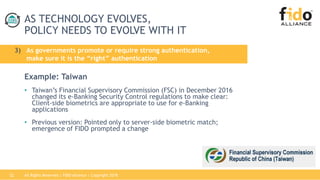 All Rights Reserved | FIDO Alliance | Copyright 201822
AS TECHNOLOGY EVOLVES,
POLICY NEEDS TO EVOLVE WITH IT
Example: Taiwan
• Taiwan’s Financial Supervisory Commission (FSC) in December 2016
changed its e-Banking Security Control regulations to make clear:
Client-side biometrics are appropriate to use for e-Banking
applications
• Previous version: Pointed only to server-side biometric match;
emergence of FIDO prompted a change
3) As governments promote or require strong authentication,
make sure it is the “right” authentication
 