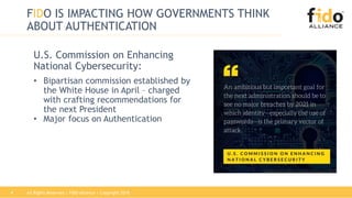 FIDO IS IMPACTING HOW GOVERNMENTS THINK
ABOUT AUTHENTICATION
U.S. Commission on Enhancing
National Cybersecurity:
• Bipartisan commission established by
the White House in April – charged
with crafting recommendations for
the next President
• Major focus on Authentication
All Rights Reserved | FIDO Alliance | Copyright 20184
 