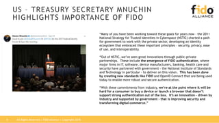 US – TREASURY SECRETARY MNUCHIN
HIGHLIGHTS IMPORTANCE OF FIDO
“Many of you have been working toward these goals for years now – the 2011
National Strategy for Trusted Identities in Cyberspace (NSTIC) charted a path
for government to work with the private sector, developing an identity
ecosystem that embraced these important principles – security, privacy, ease
of use, and interoperability.
“Out of NSTIC, we’ve seen great innovations through public-private
partnerships. These include the emergence of FIDO authentication, where
major firms in IT, software, device manufacturers, banking, health care and
security have partnered with government - the National Institute of Standards
and Technology in particular - to deliver on this vision. This has been done
by creating new standards like FIDO and OpenID Connect that are being used
today to enable more robust and secure authentication.
“With these commitments from industry, we’re at the point where it will be
hard for a consumer to buy a device or launch a browser that doesn’t
support strong authentication out of the box. It’s an innovation – driven by
industry and supported by government – that is improving security and
transforming digital commerce.”
All Rights Reserved | FIDO Alliance | Copyright 20186
 