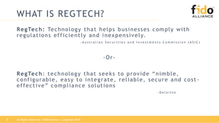 WHAT IS REGTECH?
RegTech: Technology that helps businesses comply with
regulations efficiently and inexpensively.
- A u s t r a l i a n S e c u r i t i e s a n d I n v e s t m e n t s C o m m i s s i o n ( A S I C )
-Or-
RegTech: technology that seeks to provide “nimble,
configurable, easy to integrate, reliable, secure and cost -
effective” compliance solutions
- D e l o i t t e
8 All Rights Reserved | FIDO Alliance | Copyright 2018
 