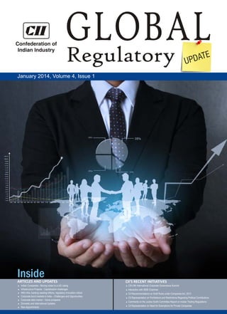 Confederation of
Indian Industry

GLOBAL
Regulatory
E
PDAT
U

January 2014, Volume 4, Issue 1

Inside
ARTICLES AND UPDATES
Indian Companies - Moving closer to a US Listing
l
Infrastructure Projects - Capitalization challenges
l infra, banking needing trillions, regulatory innovation critical
With
l
Corporate bond markets in India – Challenges and Opportunities
l
Corporate debt market – future prospects
l
Domestic and International Updates
l Appointments
New
l

CII'S RECENT INITIATIVES
CII's 9th International Corporate Governance Summit

l

Interaction with SEBI Chairman

l

CII Recommendations on Draft Rules under Companies Act, 2013

l

CII Representation on Prohibitions and Restrictions Regarding Political Contributions

l

Comments on the Justice Sodhi Committee Report on Insider Trading Regulations

l

CII Representation on Need for Exemptions for Private Companies

l

 