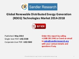 Global Renewable Distributed Energy Generation
(RDEG) Technologies Market 2014-2018
Order this report by calling
+1 888 391 5441 or Send an email
to sales@sandlerresearch.org
with your contact details and
questions if any.
1© SandlerResearch.org/ Contact sales@sandlerresearch.org
Published: May 2014
Single User PDF: US$ 2500
Corporate User PDF: US$ 3500
 