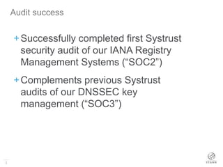 3
+Successfully completed first Systrust
security audit of our IANA Registry
Management Systems (“SOC2”)
+Complements previous Systrust
audits of our DNSSEC key
management (“SOC3”)
Audit success
 