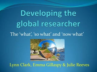 Developing the global researcher The ‘what’, ‘so what’ and ‘now what’ Lynn Clark, Emma Gillaspy & Julie Reeves 