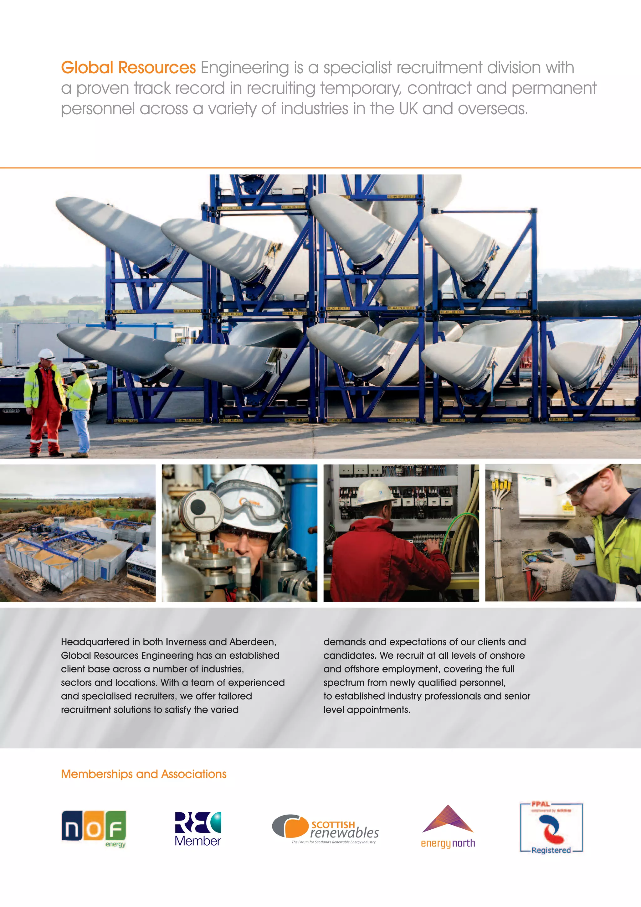 Global Resources Engineering is a specialist recruitment division with
a proven track record in recruiting temporary, contract and permanent
personnel across a variety of industries in the UK and overseas.




Headquartered in both Inverness and Aberdeen,       demands and expectations of our clients and
Global Resources Engineering has an established     candidates. We recruit at all levels of onshore
client base across a number of industries,          and offshore employment, covering the full
sectors and locations. With a team of experienced   spectrum from newly qualified personnel,
and specialised recruiters, we offer tailored       to established industry professionals and senior
recruitment solutions to satisfy the varied         level appointments.




Memberships and Associations
 