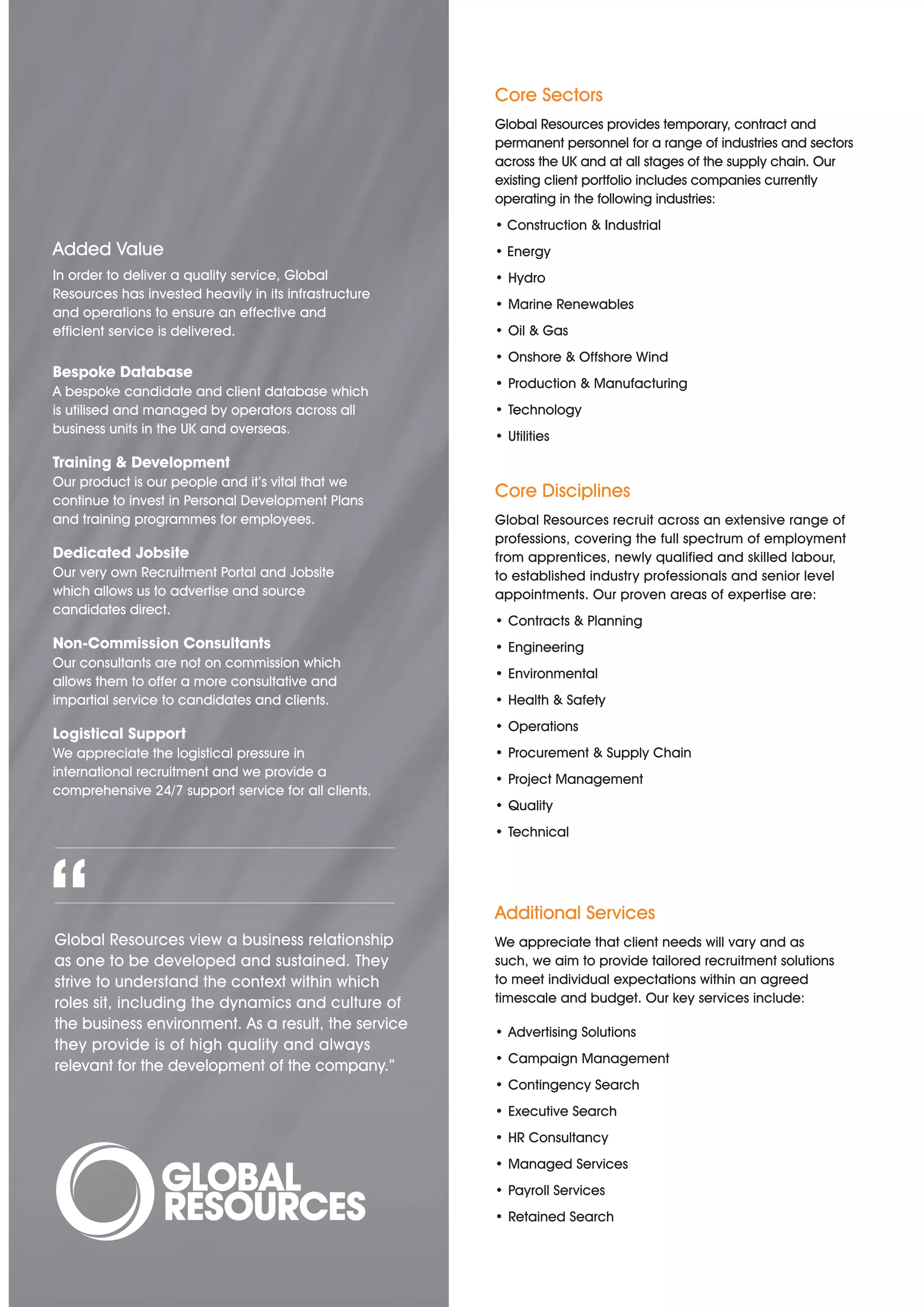 Core Sectors
                                                       Global Resources provides temporary, contract and
                                                       permanent personnel for a range of industries and sectors
                                                       across the UK and at all stages of the supply chain. Our
                                                       existing client portfolio includes companies currently
                                                       operating in the following industries:
                                                       • Construction & Industrial
Added Value                                            • Energy
In order to deliver a quality service, Global          • Hydro
Resources has invested heavily in its infrastructure
                                                       • Marine Renewables
and operations to ensure an effective and
efficient service is delivered.                        • Oil & Gas
                                                       • Onshore & Offshore Wind
Bespoke Database
                                                       • Production & Manufacturing
A bespoke candidate and client database which
is utilised and managed by operators across all        • Technology
business units in the UK and overseas.
                                                       • Utilities
Training & Development
Our product is our people and it’s vital that we
continue to invest in Personal Development Plans
                                                       Core Disciplines
and training programmes for employees.                 Global Resources recruit across an extensive range of
                                                       professions, covering the full spectrum of employment
Dedicated Jobsite                                      from apprentices, newly qualified and skilled labour,
Our very own Recruitment Portal and Jobsite            to established industry professionals and senior level
which allows us to advertise and source                appointments. Our proven areas of expertise are:
candidates direct.
                                                       • Contracts & Planning
Non-Commission Consultants                             • Engineering
Our consultants are not on commission which
                                                       • Environmental
allows them to offer a more consultative and
impartial service to candidates and clients.           • Health & Safety
                                                       • Operations
Logistical Support
We appreciate the logistical pressure in               • Procurement & Supply Chain
international recruitment and we provide a
                                                       • Project Management
comprehensive 24/7 support service for all clients.
                                                       • Quality
                                                       • Technical




“
Global Resources view a business relationship
as one to be developed and sustained. They
strive to understand the context within which
                                                       Additional Services
                                                       We appreciate that client needs will vary and as
                                                       such, we aim to provide tailored recruitment solutions
                                                       to meet individual expectations within an agreed
                                                       timescale and budget. Our key services include:
roles sit, including the dynamics and culture of
the business environment. As a result, the service     • Advertising Solutions
they provide is of high quality and always
                                                       • Campaign Management
relevant for the development of the company.”
                                                       • Contingency Search
                                                       • Executive Search
                                                       • HR Consultancy
                                                       • Managed Services
                                                       • Payroll Services
                                                       • Retained Search
 
