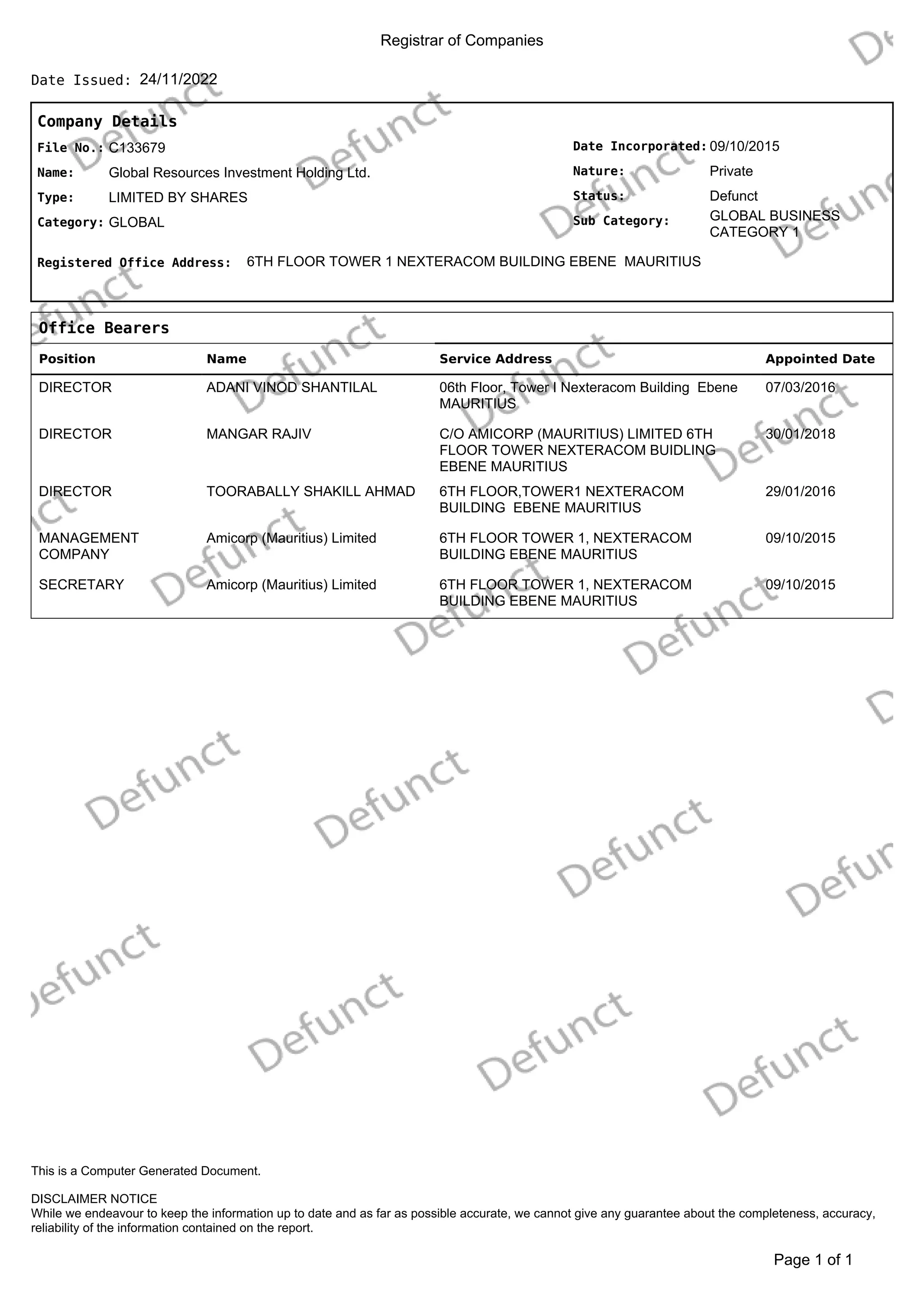 Registrar of Companies
24/11/2022
Date Issued:
Company Details
Date Incorporated:
Nature:
GLOBAL BUSINESS
CATEGORY 1
Sub Category:
Status:
09/10/2015
Private
Defunct
File No.:
Name:
C133679
Global Resources Investment Holding Ltd.
Type:
Category:
LIMITED BY SHARES
GLOBAL
Registered Office Address: 6TH FLOOR TOWER 1 NEXTERACOM BUILDING EBENE MAURITIUS
Office Bearers
Position Name Service Address Appointed Date
DIRECTOR ADANI VINOD SHANTILAL 06th Floor, Tower I Nexteracom Building Ebene
MAURITIUS
07/03/2016
DIRECTOR MANGAR RAJIV C/O AMICORP (MAURITIUS) LIMITED 6TH
FLOOR TOWER NEXTERACOM BUIDLING
EBENE MAURITIUS
30/01/2018
DIRECTOR TOORABALLY SHAKILL AHMAD 6TH FLOOR,TOWER1 NEXTERACOM
BUILDING EBENE MAURITIUS
29/01/2016
MANAGEMENT
COMPANY
Amicorp (Mauritius) Limited 6TH FLOOR TOWER 1, NEXTERACOM
BUILDING EBENE MAURITIUS
09/10/2015
SECRETARY Amicorp (Mauritius) Limited 6TH FLOOR TOWER 1, NEXTERACOM
BUILDING EBENE MAURITIUS
09/10/2015
of 1
Page 1
DISCLAIMER NOTICE
While we endeavour to keep the information up to date and as far as possible accurate, we cannot give any guarantee about the completeness, accuracy,
reliability of the information contained on the report.
This is a Computer Generated Document.