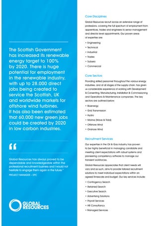 Core Disciplines
                                                    Global Resources recruit across an extensive range of
                                                    professions, covering the full spectrum of employment from
                                                    apprentices, trades and engineers to senior management
                                                    and director level appointments. Our proven areas
                                                    of expertise are:

                                                    • Engineering
                                                    • Technical
The Scottish Government                             • Industrial
has increased its renewable                         • Trades

energy target to 100%                               • Subsea

by 2020. There is huge                              • Commercial

potential for employment
                                                    Core Sectors
in the renewable industry,
                                                    Providing skilled personnel throughout the various energy
with up to 28,000 direct                            industries, and at all stages of the supply chain, has given
jobs being created to                               us considerable experience of working with Development
                                                    & Consenting, Manufacturing, Installation & Commissioning
service the Scottish, UK                            and Operations & Maintenance companies. The key
and worldwide markets for                           sectors are outlined below:

offshore wind turbines.                             • Bioenergy
                                                    • Grid Transmission
It has also been estimated
                                                    • Hydro
that 60,000 new green jobs                          • Marine (Wave & Tidal)
could be created by 2020                            • Offshore Wind
in low carbon industries.                           • Onshore Wind


                                                    Recruitment Services
                                                    Our expertise in the Oil & Gas industry has proven




“
Global Resources has always proved to be
dependable and knowledgeable within the
professional recruitment business and I would not
hesitate to engage them again in the future.”
                                                    to be highly beneficial in managing candidate and
                                                    meeting client expectations with robust systems and
                                                    pioneering competency software to manage our
                                                    transient workforces.

                                                    Global Resources appreciates that client needs will
                                                    vary and as such, aims to provide tailored recruitment
                                                    solutions to meet individual expectations within an
PROJECT MANAGER – EPC
                                                    agreed timescale and budget. Our key services include:

                                                    • Contingency Search
                                                    • Retained Search
                                                    • Executive Search
                                                    • Advertising Solutions
                                                    • Payroll Services
                                                    • HR Consultancy
                                                    • Managed Services
 