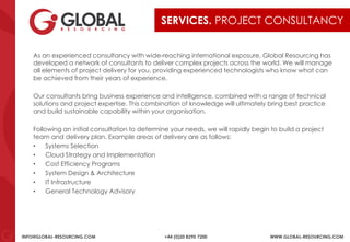 INFO@GLOBAL-RESOURCING.COM +44 (0)20 8290 7200 WWW.GLOBAL-RESOURCING.COM
SERVICES. PROJECT CONSULTANCY
As an experienced consultancy with wide-reaching international exposure, Global Resourcing has
developed a network of consultants to deliver complex projects across the world. We will manage
all elements of project delivery for you, providing experienced technologists who know what can
be achieved from their years of experience.
Our consultants bring business experience and intelligence, combined with a range of technical
solutions and project expertise. This combination of knowledge will ultimately bring best practice
and build sustainable capability within your organisation.
Following an initial consultation to determine your needs, we will rapidly begin to build a project
team and delivery plan. Example areas of delivery are as follows:
• Systems Selection
• Cloud Strategy and Implementation
• Cost Efficiency Programs
• System Design & Architecture
• IT Infrastructure
• General Technology Advisory
 