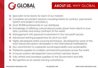 INFO@GLOBAL-RESOURCING.COM +44 (0)20 8290 7200 WWW.GLOBAL-RESOURCING.COM
ABOUT US. WHY GLOBAL
Specialist niche teams for each of our markets
Complete recruitment solutions including interim & contract, permanent,
search and project consultancy
Over 90,000 professionals on our database
Knowledge of differing cultural idiosyncrasies drawn from clients in over
forty countries and every continent of the world
Management with personal involvement in the non-profit sectors
Advanced training programmes for all of our staff
Highly developed online sourcing techniques, developed by some of the
most advanced search developers in the international marketplace
Our commitment to corporate social responsibility and sustainability
Preferred suppliers to multiple commercial businesses across the world
In-house systems development and contract advisory teams
Fully vetted and awarded suppliers to the Government and NHS
Recognition as an award winning consultancy
 