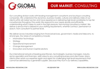 INFO@GLOBAL-RESOURCING.COM +44 (0)20 8290 7200 WWW.GLOBAL-RESOURCING.COM
OUR MARKET. CONSULTING
Our consulting division works with leading management consultants and boutique consulting
companies. We understand the dynamics, business models, cultures and delivery styles of our
clients within all market sectors and have experience in delivering high level candidates to top tier
consultancies throughout the world. We respond to your needs quickly and efficiently,
understanding what it takes to work in the high pressure, fast-moving consultancy market. We
deliver a service that is tailored to your staffing requirements, whether contract, permanent or
search, from consultant to partner level.
We deliver across industries ranging from financial services, government, media and telecoms, to
oil and gas. Our areas of competency include:
• Information Technology
• Strategy
• Operational improvement
• Change Management
• Innovation and Human Capital solutions
Our international network of leading practitioners, technologists, business managers, industry
sector specialists and financiers, add value to any consulting business and client base. Many
clients often retain our expertise again and again for challenging high level requirements that
cannot be delivered by a generalist supplier, because they trust in our delivery capabilities.
 
