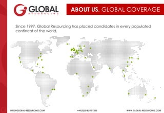 INFO@GLOBAL-RESOURCING.COM +44 (0)20 8290 7200 WWW.GLOBAL-RESOURCING.COM
ABOUT US. GLOBAL COVERAGE
Since 1997, Global Resourcing has placed candidates in every populated
continent of the world.
 