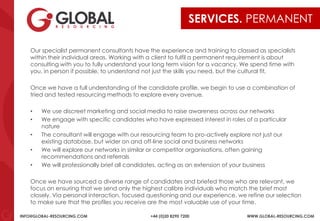INFO@GLOBAL-RESOURCING.COM +44 (0)20 8290 7200 WWW.GLOBAL-RESOURCING.COM
SERVICES. PERMANENT
Our specialist permanent consultants have the experience and training to classed as specialists
within their individual areas. Working with a client to fulfil a permanent requirement is about
consulting with you to fully understand your long term vision for a vacancy. We spend time with
you, in person if possible, to understand not just the skills you need, but the cultural fit.
Once we have a full understanding of the candidate profile, we begin to use a combination of
tried and tested resourcing methods to explore every avenue.
• We use discreet marketing and social media to raise awareness across our networks
• We engage with specific candidates who have expressed interest in roles of a particular
nature
• The consultant will engage with our resourcing team to pro-actively explore not just our
existing database, but wider on and off-line social and business networks
• We will explore our networks in similar or competitor organisations, often gaining
recommendations and referrals
• We will professionally brief all candidates, acting as an extension of your business
Once we have sourced a diverse range of candidates and briefed those who are relevant, we
focus on ensuring that we send only the highest calibre individuals who match the brief most
closely. Via personal interaction, focused questioning and our experience, we refine our selection
to make sure that the profiles you receive are the most valuable use of your time.
 