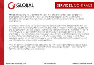 INFO@GLOBAL-RESOURCING.COM +44 (0)20 8290 7200 WWW.GLOBAL-RESOURCING.COM
SERVICES. CONTRACT
At Global Resourcing we understand the value that a flexible workforce can bring to your
organisation, utilising niche skills to add vigour to strategic objectives. The use of interim
candidates can bring cost savings, hasten project delivery timescales and bring new skills to
existing teams.
Over the last fifteen years, we have developed a database of over 90,000 candidates that uses
the latest search functionality. All of our interims are carefully sourced to match your specific brief
and our consultants will only ever send you the best possible talent from the marketplace. We will
work with you to use our market intelligence, advising you as a valuable partner to utilise our
knowledge of your marketplace. We can support you with rates, available expertise and example
profiles. All of our candidates provide us with reference details for your peace of mind. As an
approved supplier, we will partner with you to ensure that candidates meet the requirements of
your internal human resources and sourcing policies.
While the correct contract resource adds value, a poorly sourced candidate can cause delays,
unrest and a poor return on your investment. Global Resourcing will support you in making the
right hire, from the right pool of candidates.
 