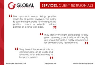 INFO@GLOBAL-RESOURCING.COM +44 (0)20 8290 7200 WWW.GLOBAL-RESOURCING.COM
SERVICES. CLIENT TESTIMONIALS
They have interpersonal skills to
communicate at all levels and
follow up in an efficient way to
keep you posted.
“ “
They identify the right candidates for any
given opening; punctuality and integrity
are unquestionable. I highly recommend
for any resourcing requirements.
“ “
The approach always brings positive
results for all parties involved. The ability
to spot the right profile for the requested
position means a reliable business
partner on a long-term basis.
“ “
 