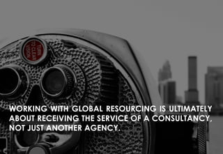 INFO@GLOBAL-RESOURCING.COM +44 (0)20 8290 7200 WWW.GLOBAL-RESOURCING.COM
OUR MARKETS
WORKING WITH GLOBAL RESOURCING IS ULTIMATELY
ABOUT RECEIVING THE SERVICE OF A CONSULTANCY,
NOT JUST ANOTHER AGENCY.
 
