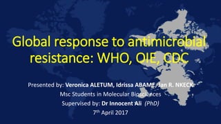 Global response to antimicrobial
resistance: WHO, OIE, CDC
Presented by: Veronica ALETUM, Idrissa ABAME, Jan R. NKECK
Msc Students in Molecular Biosciences
Supervised by: Dr Innocent Ali (PhD)
7th April 2017
 