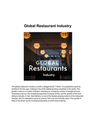 Global Restaurant Industry
The global restaurant industry is worth a staggering $2.7 trillion. It’s projected to grow by
another 6.3% this year, making it one of the fastest-growing industries in the world. The
growth is due to a number of factors, including an increasing number of people who are
choosing to eat out, the increasing popularity of casual dining, and the growth of the food
delivery industry. In fact, food delivery is one of the fastest-growing sectors of the restaurant
industry, and it’s expected to grow by around 15% over the next few years. This growth is
likely to be driven by the increasing popularity of online food ordering.
 