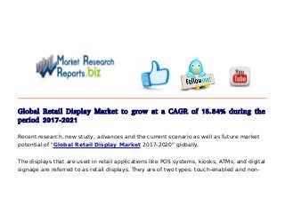 Global Retail Display Market to grow at a CAGR of 15.84% during the
period 2017-2021
Recent research, new study, advances and the current scenario as well as future market
potential of "Global Retail Display Market 2017-2020" globally.
The displays that are used in retail applications like POS systems, kiosks, ATMs, and digital
signage are referred to as retail displays. They are of two types: touch-enabled and non-
 