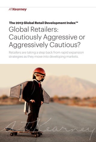 1Global Retailers: Cautiously Aggressive or Aggressively Cautious?
The 2013 Global Retail Development Index™
Global Retailers:
Cautiously Aggressive or
Aggressively Cautious?
Retailers are taking a step back from rapid expansion
strategies as they move into developing markets.
 