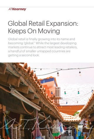 Global Retail Expansion:
Keeps On Moving
Global retail is finally growing into its name and
becoming “global.” While the largest developing
markets continue to attract most leading retailers,
a handful of smaller untapped countries are
getting a second look.




                                     Global Retail Expansion: Keeps On Moving   1
 
