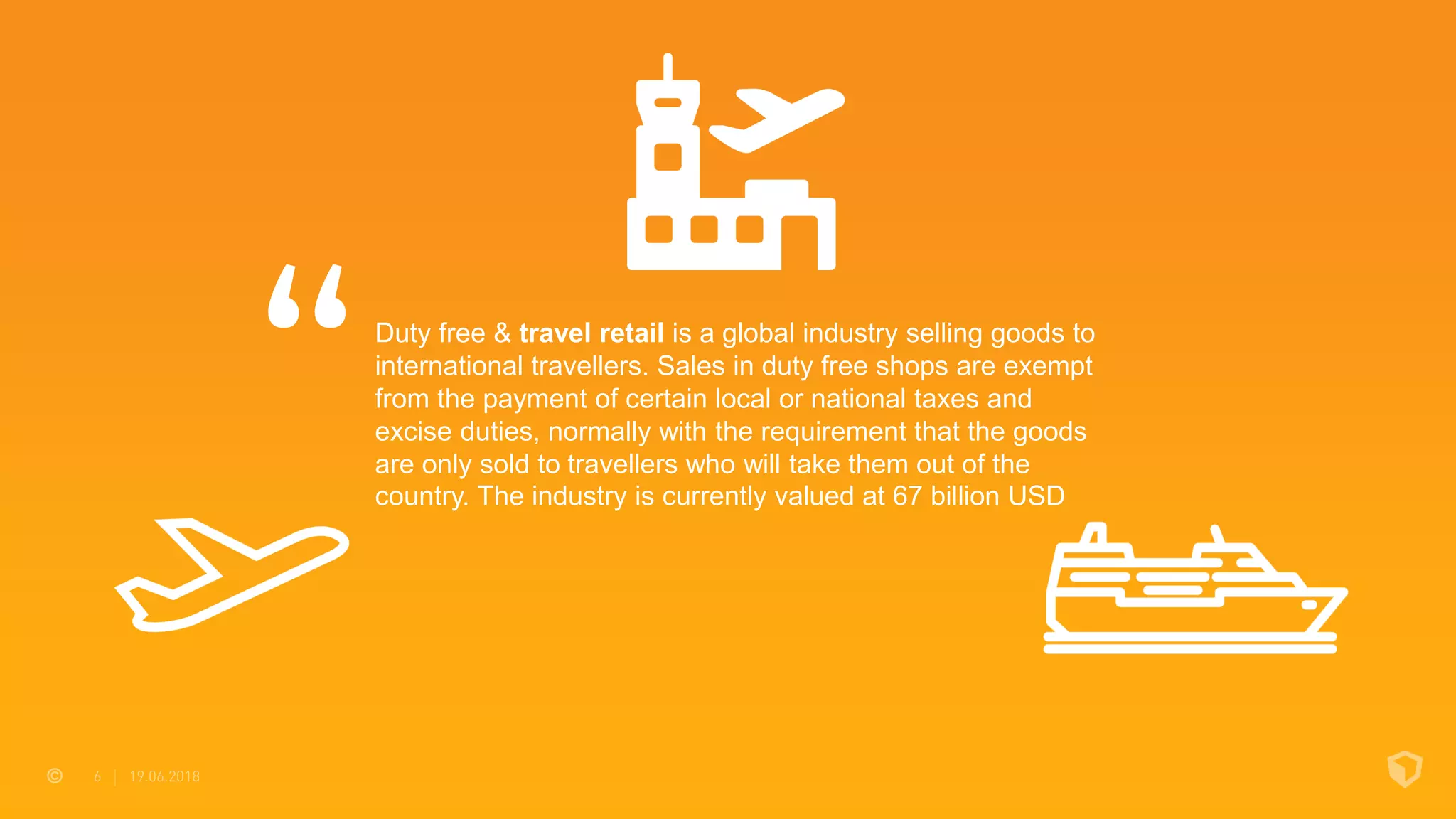 Duty free & travel retail is a global industry selling goods to
international travellers. Sales in duty free shops are exempt
from the payment of certain local or national taxes and
excise duties, normally with the requirement that the goods
are only sold to travellers who will take them out of the
country. The industry is currently valued at 67 billion USD