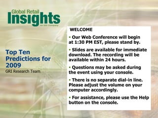 WELCOME
                     Our Web Conference will begin
                    at 1:30 PM EST, please stand by.
                     Slides are available for immediate
Top Ten             download. The recording will be
Predictions for     available within 24 hours.
2009                 Questions may be asked during
GRI Research Team   the event using your console.
                     There is no separate dial-in line.
                    Please adjust the volume on your
                    computer accordingly.
                     For assistance, please use the Help
                    button on the console.
 