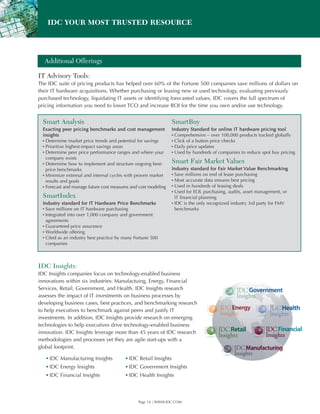 IDC YOUR MOST TRUSTED RESOURCE




  Additional Offerings

IT Advisory Tools:
The IDC suite of pricing products has helped over 60% of the Fortune 500 companies save millions of dollars on
their IT hardware acquisitions. Whether purchasing or leasing new or used technology, evaluating previously
purchased technology, liquidating IT assets or identifying forecasted values, IDC covers the full spectrum of
pricing information you need to lower TCO and increase ROI for the time you own and/or use technology.


  Smart Analysis                                                  SmartBuy
  Exacting peer pricing benchmarks and cost management            Industry Standard for online IT hardware pricing tool
  insights                                                        ▪Comprehensive – over 100,000 products tracked globally
  ▪ Determine market price trends and potential for savings       ▪Click of a button price checks
  ▪ Prioritize highest-impact savings areas                       ▪Daily price updates
  ▪ Determine peer price performance ranges and where your        ▪Used by hundreds of companies to reduce spot buy pricing
    company exists
  ▪ Determine how to implement and structure ongoing best-        Smart Fair Market Values
    price benchmarks                                              Industry standard for Fair Market Value Benchmarking
  ▪ Minimize external and internal cycles with proven market      ▪ Save millions on end of lease purchasing
    results and goals                                             ▪ Most accurate data ensures best pricing
  ▪ Forecast and manage future cost measures and cost modeling    ▪ Used in hundreds of leasing deals
                                                                  ▪ Used for EOL purchasing, audits, asset management, or
  SmartIndex                                                        IT financial planning
  Industry standard for IT Hardware Price Benchmarks              ▪ IDC is the only recognized industry 3rd party for FMV
  ▪ Save millions on IT hardware purchasing                         benchmarks
  ▪ Integrated into over 1,000 company and government
   agreements
  ▪ Guaranteed price assurance
  ▪ Worldwide offering
  ▪ Cited as an industry best practice by many Fortune 500
   companies



IDC Insights:
IDC Insights companies focus on technology-enabled business
innovations within six industries: Manufactuing, Energy, Financial
Services, Retail, Government, and Health. IDC Insights research
assesses the impact of IT investments on business processes by
developing business cases, best practices, and benchmarking research
to help executives to benchmark against peers and justify IT
investments. In addition, IDC Insights provide research on emerging
technologies to help executives drive technology-enabled business
innovation. IDC Insights leverage more than 45 years of IDC research
methodologies and processes yet they are agile start-ups with a
global footprint.

   ▪ IDC Manufacturing Insights           ▪ IDC Retail Insights
   ▪ IDC Energy Insights                  ▪ IDC Government Insights
   ▪ IDC Financial Insights               ▪ IDC Health Insights



                                                Page 14 | WWW.IDC.COM
 