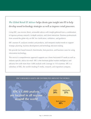 The Global Retail IT Advisor helps clients gain insight into IT to help
develop sound technology strategies as well as improve retail processes.

Using IDC, you receive direct, actionable advice with insight gathered from a combination
of rigorous primary research, in-depth analysis, and client interaction. Business professionals
from around the globe rely on IDC for clarification, validation, and guidance.

IDC assesses IT, analyzes vendors and products, and interprets market trends to support
strategic planning, business development and technology decision-making.

We provide fact based research, benchmarks, best practices, and business cases for using
information technology.

This service’s comprehensive approach supports our clients horizontal IT needs as well as
industry specific advice for retail. IDC is the foremost global market intelligence and
advisory firm with more than 1,000 analysts with coverage in 110 countries. IDC is a
subsidiary of IDG, the world’s leading IT media, research, and exposition company.




          IDC’S RESEARCH ASSETS ARE DISTRIBUTED AROUND THE WORLD




                                                                  EMEA       Asia/Pacific
   IDC’s 1,000 analysts                                           24%          27%
 are located in all regions
     around the world
                                                                    North America
                                                                         49%




                                          Page 15 | WWW.IDC.COM
 