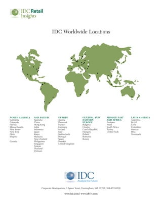 IDC Worldwide Locations




NORTH AMERICA   ASIA PACIFIC        EUROPE                 CENTRAL AND            MIDDLE EAST     LATIN AMERICA
California      Australia           Austria                EASTERN                AND AFRICA      Argentina
Colorado        China               Denmark                EUROPE                 Emirates        Brazil
Florida         Hong Kong           France                 Bulgaria               Israel          Chile
Massachusetts   India               Germany                Croatia                South Africa    Colombia
New Jersey      Indonesia           Ireland                Czech Republic         Turkey          Mexico
New York        Japan               Italy                  Hungary                United Arab     Peru
Ohio            Korea               Netherlands            Poland                                 Venezuela
Virginia        Malaysia            Portugal               Romania
                New Zealand         Spain                  Russia
Canada          Philippines         Sweden
                Singapore           United Kingdom
                Taiwan
                Thailand
                Vietnam




                     Corporate Headquarters, 5 Speen Street, Framingham, MA 01701, 508-872-8200

                                          www.idc.com | www.idc-ri.com
 