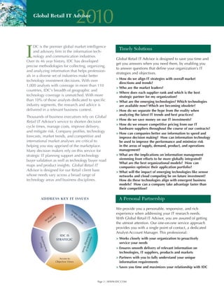 Global Retail IT Advisor
                              2010
I
     DC is the premier global market intelligence
                                                         Timely Solutions
     and advisory firm in the information tech-
     nology and communication industries.
                                                       Global Retail IT Advisor is designed to save you time and
Over its 46 year history, IDC has developed
                                                       get you answers when you need them, by enabling you
precise methodologies for collecting, organizing,
                                                       to answer questions that define your organization’s IT
and analyzing information that helps profession-
                                                       strategies and objectives.
als in a diverse set of industries make better
                                                       > How do we align IT strategies with overall market
technology investment decisions. With over
                                                         directions and trends?
1,000 analysts with coverage in more than 110
                                                       > Who are the market leaders?
countries, IDC’s breadth of geographic and
                                                       > Where does each supplier rank and which is the best
technology coverage is unmatched. With more              strategic partner for my organization?
than 10% of those analysts dedicated to specific       > What are the emerging technologies? Which technologies
industry segments, the research and advice is            are available now? Which are becoming obsolete?
delivered in a relevant business context.              > How do we separate the hype from the reality when
                                                         analyzing the latest IT trends and best practices?
Thousands of business executives rely on Global
                                                       > How do we save money on our IT investments?
Retail IT Advisor’s service to shorten decision
                                                       > How do we ensure competitive pricing from our IT
cycle times, manage costs, improve delivery,
                                                         hardware suppliers throughout the course of our contracts?
and mitigate risk. Company profiles, technology
                                                       > How can companies better use information to speed and
forecasts, market trends, and competitive and            improve decision making? How can information technology
international market analyses are critical to            be used to improve the performance and minimize risk
helping you stay apprised of the marketplace.            in the areas of supply, demand, product, and operations
Many decision makers rely on this service for            management?
strategic IT planning support and technology           > What are the implications on information management
buyer validation as well as technology buyer road        stemming from efforts to be more globally integrated?
                                                         What are the best organizational models? How can
maps and product insights. Global Retail IT              companies optimize their application portfolio?
Advisor is designed for our Retail client base         > What will the impact of emerging technologies like sensor
whose needs vary across a broad range of                 networks and cloud computing be on future investment?
technology areas and business disciplines.               How do these technologies align with emergent business
                                                         models? How can a company take advantage faster than
                                                         their competition?


                                                         A Personal Partnership

                                                       We provide you a personable, responsive, and rich
                                                       experience when addressing your IT research needs.
                                                       With Global Retail IT Advisor, you are assured of getting
                                                       the utmost attention. Our one-on-one service approach
                                                       provides you with a single point of contact, a dedicated
                                                       Analyst-Account Manager. This professional:
                                                       > Works closely with your organization to proactively
                                                         service your needs
                                                       > Ensures smooth delivery of relevant information on
                                                         technologies, IT suppliers, products and markets
                                                       > Partners with you to fully understand your unique
                                                         information requirements
                                                       > Saves you time and maximizes your relationship with IDC



                                           Page 2 | WWW.IDC.COM
 